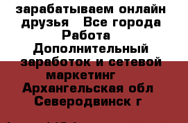 зарабатываем онлайн друзья - Все города Работа » Дополнительный заработок и сетевой маркетинг   . Архангельская обл.,Северодвинск г.